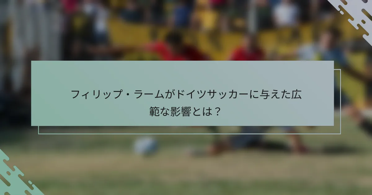 フィリップ・ラームがドイツサッカーに与えた広範な影響とは？