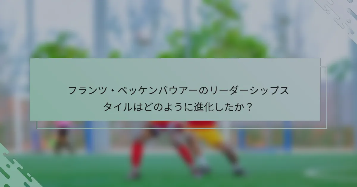 フランツ・ベッケンバウアーのリーダーシップスタイルはどのように進化したか？