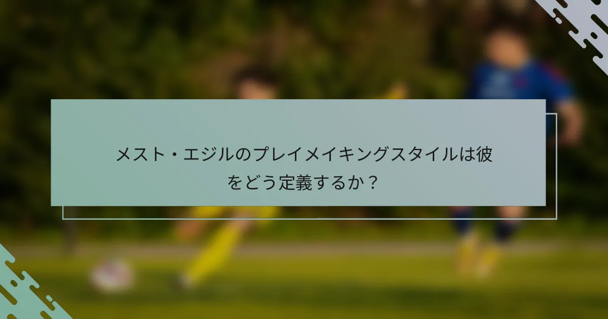 メスト・エジルのプレイメイキングスタイルは彼をどう定義するか？