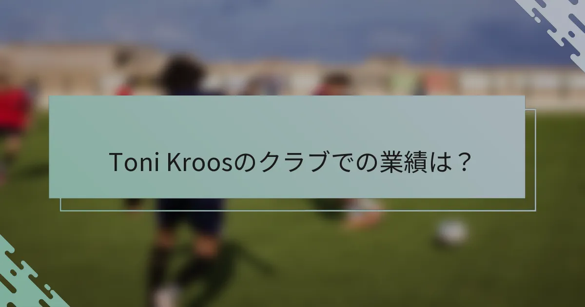 Toni Kroosのクラブでの業績は？